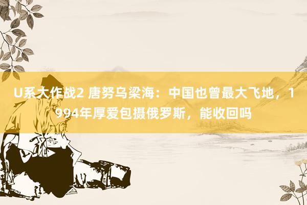 U系大作战2 唐努乌梁海:中国也曾最大飞地,1994年厚爱包摄俄罗斯,能收回吗
