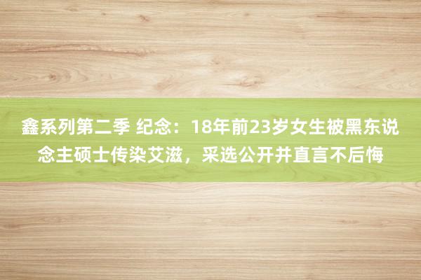 鑫系列第二季 纪念:18年前23岁女生被黑东说念主硕士传染艾滋,采选公开并直言不后悔