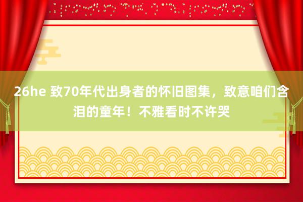26he 致70年代出身者的怀旧图集,致意咱们含泪的童年!不雅看时不许哭