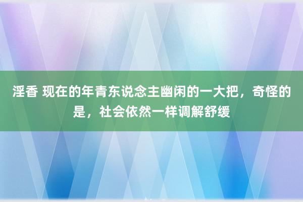 淫香 现在的年青东说念主幽闲的一大把,奇怪的是,社会依然一样调解舒缓