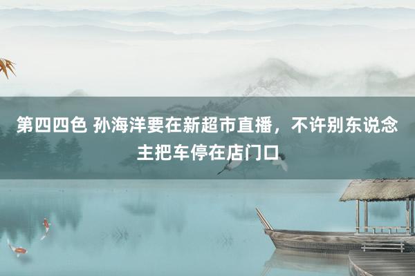 第四四色 孙海洋要在新超市直播,不许别东说念主把车停在店门口