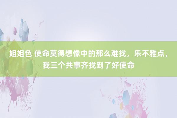 姐姐色 使命莫得想像中的那么难找，乐不雅点，我三个共事齐找到了好使命