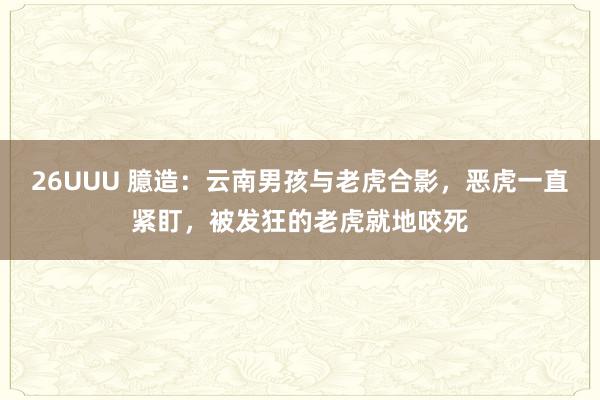 26UUU 臆造：云南男孩与老虎合影，恶虎一直紧盯，被发狂的老虎就地咬死