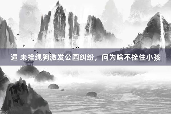 逼 未拴绳狗激发公园纠纷,问为啥不拴住小孩