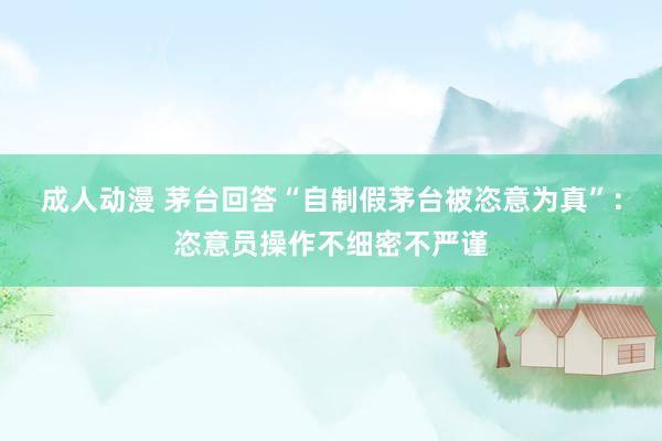 成人动漫 茅台回答“自制假茅台被恣意为真”:恣意员操作不细密不严谨