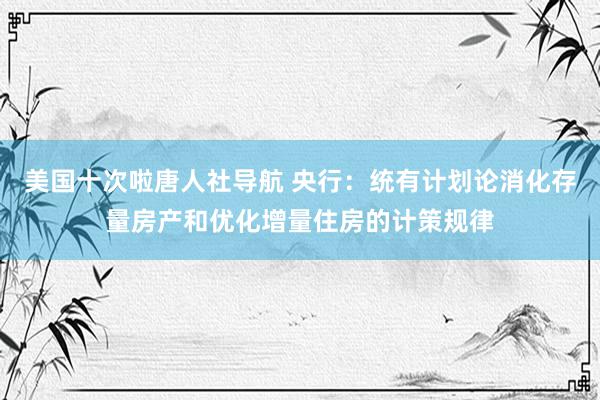 美国十次啦唐人社导航 央行:统有计划论消化存量房产和优化增量住房的计策规律