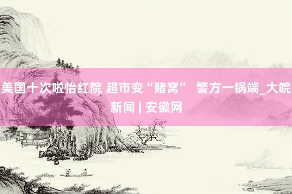 美国十次啦怡红院 超市变“赌窝” 警方一锅端_大皖新闻 | 安徽网