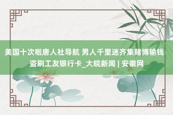 美国十次啦唐人社导航 男人千里迷齐集赌博输钱 盗刷工友银行卡_大皖新闻 | 安徽网