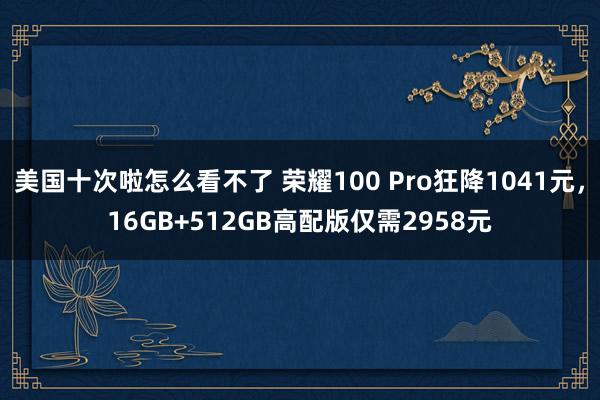 美国十次啦怎么看不了 荣耀100 Pro狂降1041元,16GB+512GB高配版仅需2958元