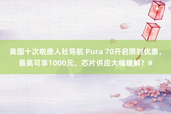 美国十次啦唐人社导航 Pura 70开启限时优惠,最高可享1000元,芯片供应大幅缓解?#