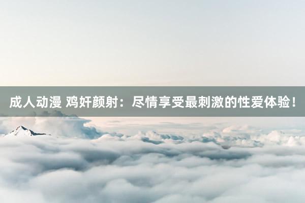成人动漫 鸡奸颜射:尽情享受最刺激的性爱体验!