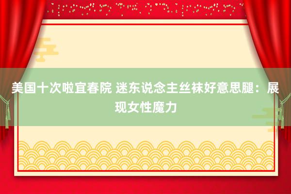 美国十次啦宜春院 迷东说念主丝袜好意思腿：展现女性魔力