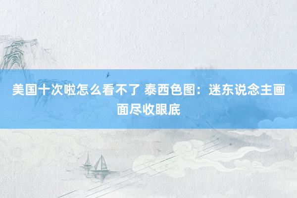 美国十次啦怎么看不了 泰西色图:迷东说念主画面尽收眼底