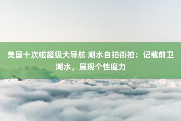 美国十次啦超级大导航 潮水自拍街拍:记载前卫潮水,展现个性魔力