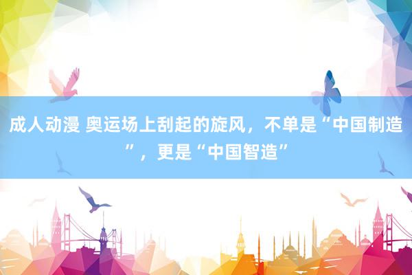 成人动漫 奥运场上刮起的旋风,不单是“中国制造”,更是“中国智造”
