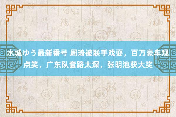 水城ゆう最新番号 周琦被联手戏耍,百万豪车观点笑,广东队套路太深,张明池获大奖
