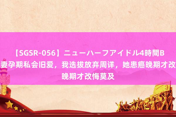 【SGSR-056】ニューハーフアイドル4時間BEST 爱妻孕期私会旧爱,我选拔放弃周详,她患癌晚期才改悔莫及