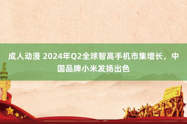 成人动漫 2024年Q2全球智高手机市集增长,中国品牌小米发扬出色