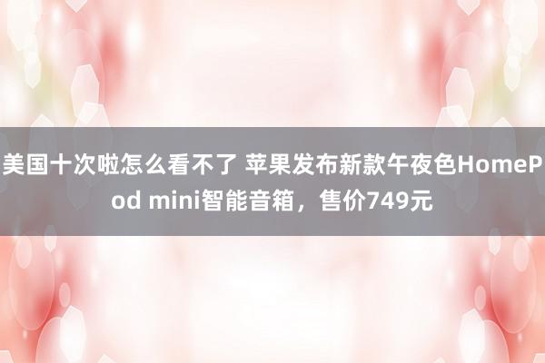 美国十次啦怎么看不了 苹果发布新款午夜色HomePod mini智能音箱,售价749元