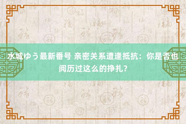 水城ゆう最新番号 亲密关系遭逢抵抗:你是否也阅历过这么的挣扎?