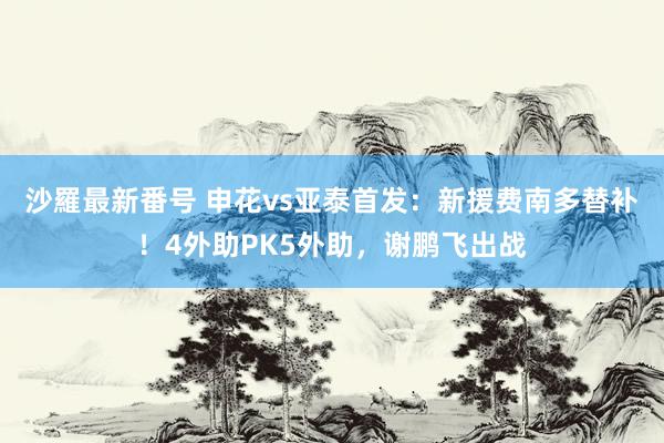 沙羅最新番号 申花vs亚泰首发:新援费南多替补!4外助PK5外助,谢鹏飞出战