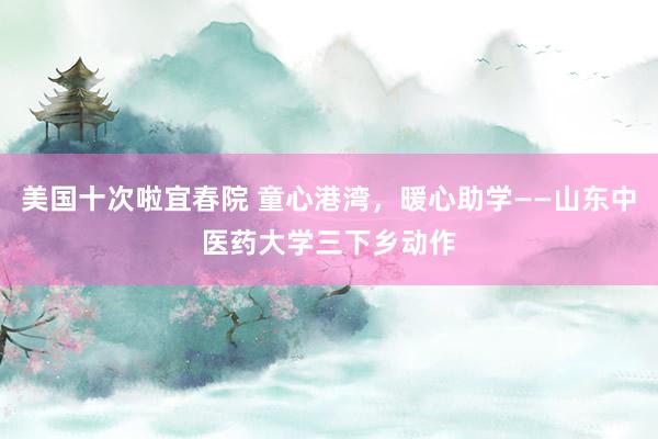 美国十次啦宜春院 童心港湾,暖心助学——山东中医药大学三下乡动作