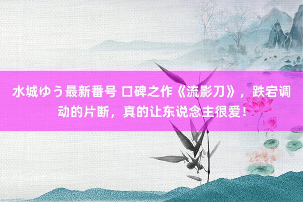 水城ゆう最新番号 口碑之作《流影刀》,跌宕调动的片断,真的让东说念主很爱!