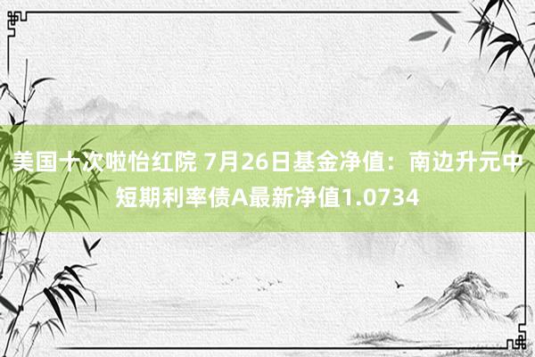 美国十次啦怡红院 7月26日基金净值:南边升元中短期利率债A最新净值1.0734