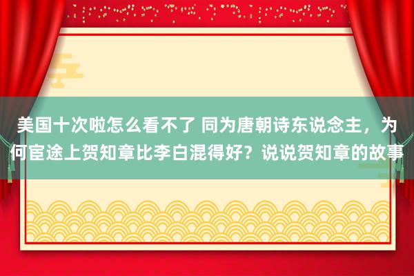 美国十次啦怎么看不了 同为唐朝诗东说念主,为何宦途上贺知章比李白混得好?说说贺知章的故事