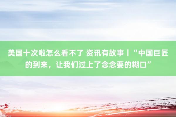 美国十次啦怎么看不了 资讯有故事丨“中国巨匠的到来,让我们过上了念念要的糊口”