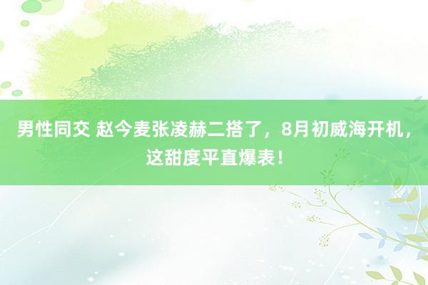 男性同交 赵今麦张凌赫二搭了,8月初威海开机,这甜度平直爆表!