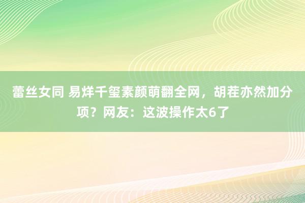 蕾丝女同 易烊千玺素颜萌翻全网,胡茬亦然加分项?网友:这波操作太6了