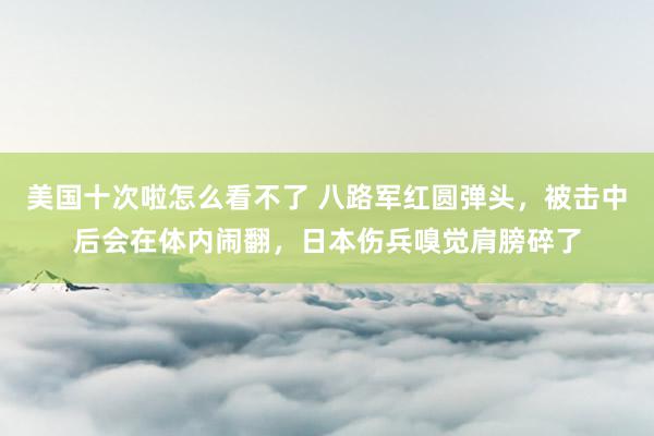 美国十次啦怎么看不了 八路军红圆弹头,被击中后会在体内闹翻,日本伤兵嗅觉肩膀碎了