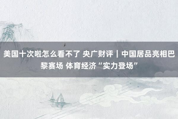 美国十次啦怎么看不了 央广财评|中国居品亮相巴黎赛场 体育经济“实力登场”