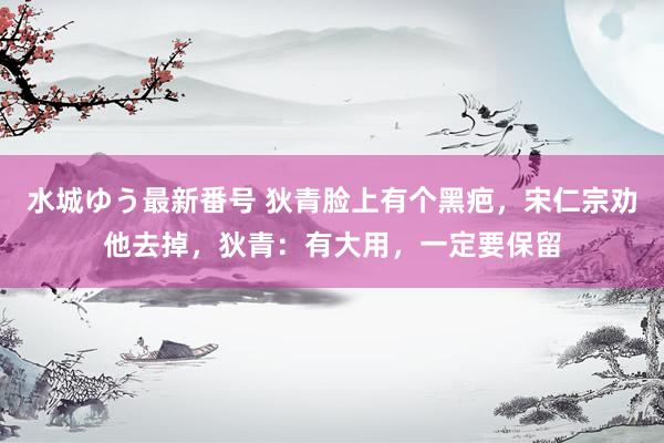 水城ゆう最新番号 狄青脸上有个黑疤,宋仁宗劝他去掉,狄青:有大用,一定要保留
