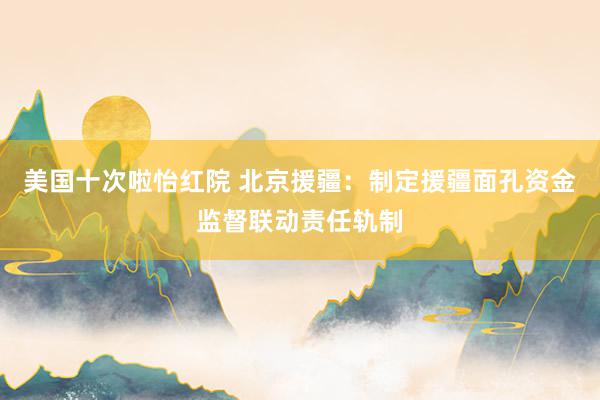 美国十次啦怡红院 北京援疆:制定援疆面孔资金监督联动责任轨制