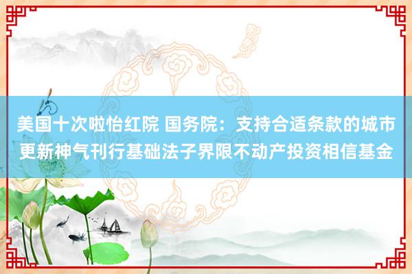 美国十次啦怡红院 国务院:支持合适条款的城市更新神气刊行基础法子界限不动产投资相信基金