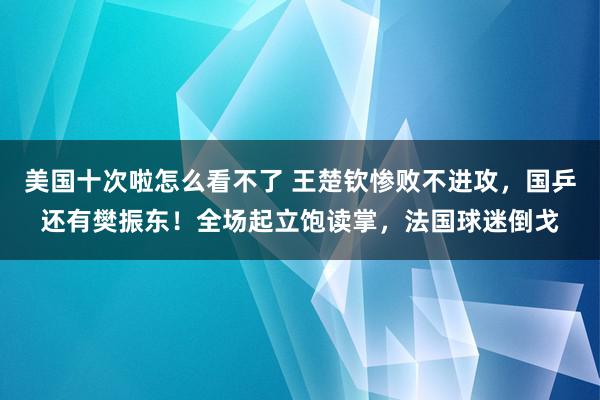 美国十次啦怎么看不了 王楚钦惨败不进攻,国乒还有樊振东!全场起立饱读掌,法国球迷倒戈