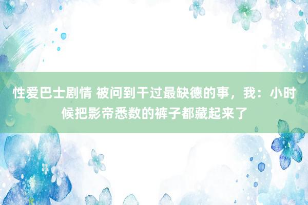 性爱巴士剧情 被问到干过最缺德的事,我:小时候把影帝悉数的裤子都藏起来了