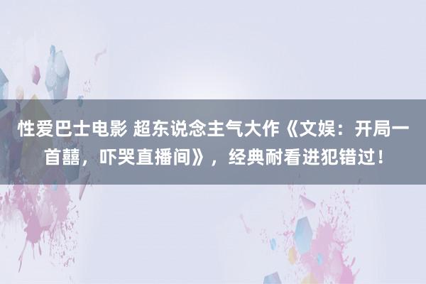 性爱巴士电影 超东说念主气大作《文娱:开局一首囍,吓哭直播间》,经典耐看进犯错过!