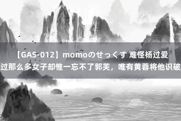 【GAS-012】momoのせっくす 难怪杨过爱过那么多女子却惟一忘不了郭芙,唯有黄蓉将他识破