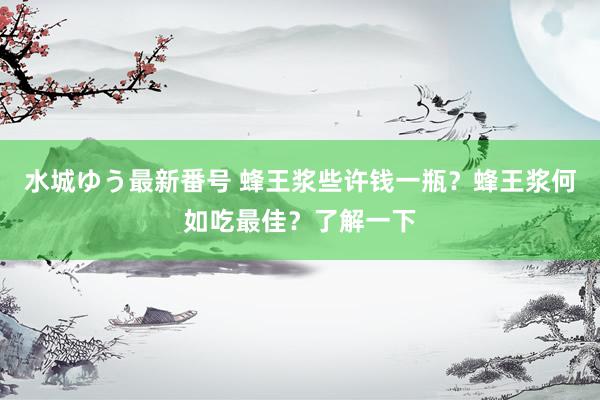 水城ゆう最新番号 蜂王浆些许钱一瓶?蜂王浆何如吃最佳?了解一下