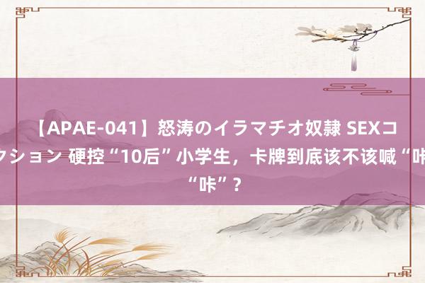 【APAE-041】怒涛のイラマチオ奴隷 SEXコレクション 硬控“10后”小学生,卡牌到底该不该喊“咔”?
