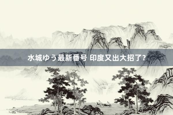 水城ゆう最新番号 印度又出大招了?