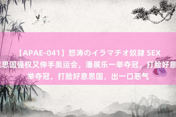 【APAE-041】怒涛のイラマチオ奴隷 SEXコレクション 好意思国强权又伸手奥运会,潘展乐一举夺冠,打脸好意思国,出一口恶气
