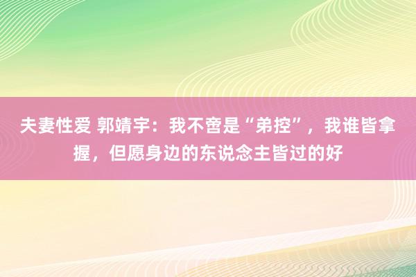 夫妻性爱 郭靖宇:我不啻是“弟控”,我谁皆拿握,但愿身边的东说念主皆过的好