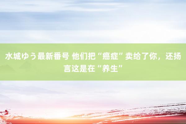 水城ゆう最新番号 他们把“癌症”卖给了你,还扬言这是在“养生”