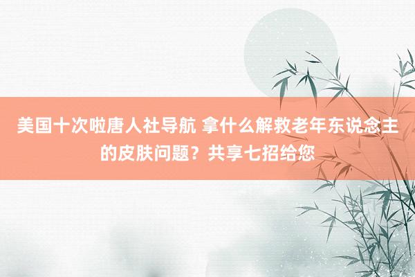 美国十次啦唐人社导航 拿什么解救老年东说念主的皮肤问题?共享七招给您