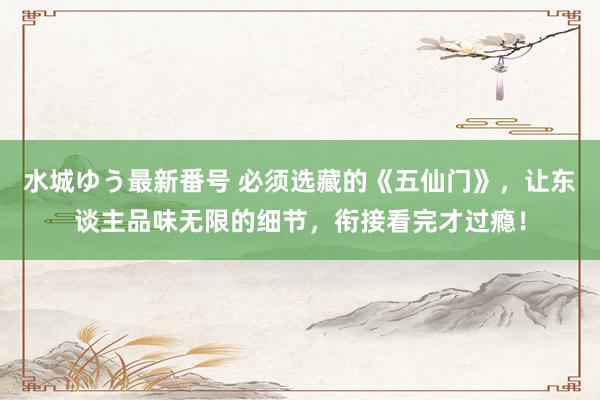 水城ゆう最新番号 必须选藏的《五仙门》,让东谈主品味无限的细节,衔接看完才过瘾!