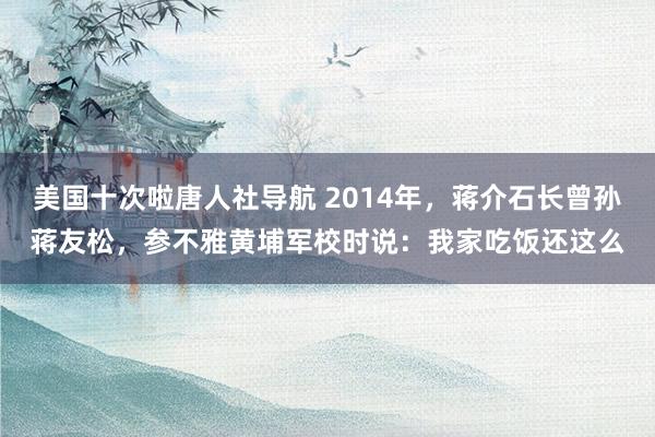 美国十次啦唐人社导航 2014年,蒋介石长曾孙蒋友松,参不雅黄埔军校时说:我家吃饭还这么